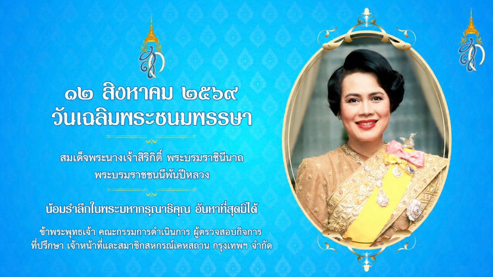 ๑๒ สิงหาคม ๒๕๖๙
วันเฉลิมพระชนมพรรษา
สมเด็จพระนางเจ้าสิริกิติ์ พระบรมราชินีนาถ
พระบรมราชชนนีพันปีหลวง
น้อมรำลึกในพระมหากรุณาธิคุณ อันหาที่สุดมิได้
ข้าพระพุทธเจ้า คณะกรรมการดำเนินการ ผู้ตรวจสอบกิจการ
ทีปรึกษา เจ้าหน้าที่และสมาชิกสหกรณ์เคทสถาน กรุงเทพฯ จำกัด